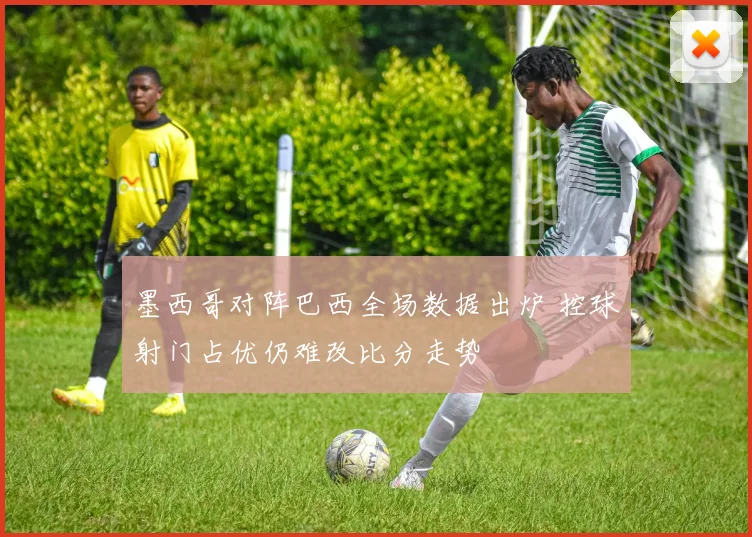 墨西哥对阵巴西全场数据出炉 控球射门占优仍难改比分走势