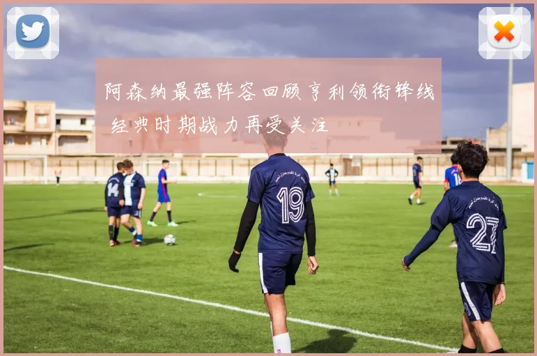 阿森纳最强阵容回顾亨利领衔锋线 经典时期战力再受关注