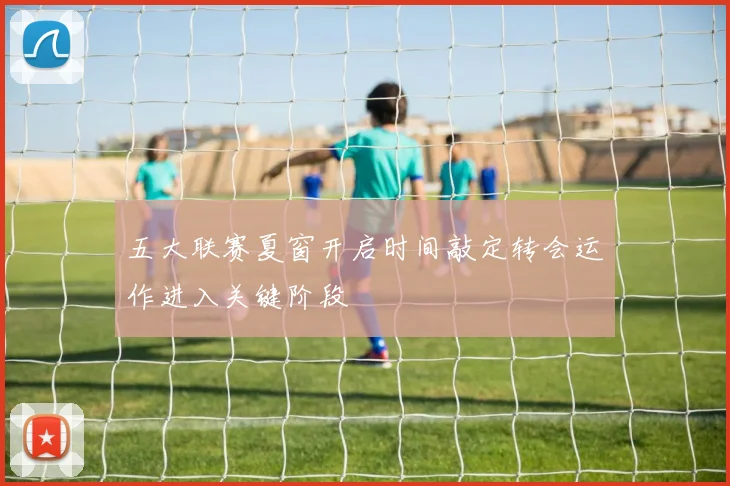 五大联赛夏窗开启时间敲定转会运作进入关键阶段