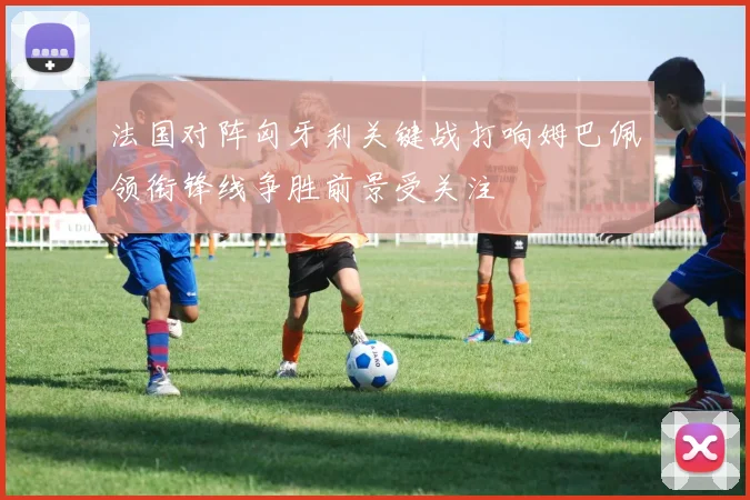 法国对阵匈牙利关键战打响姆巴佩领衔锋线争胜前景受关注