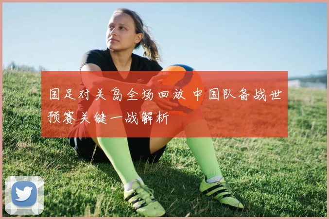 国足对关岛全场回放 中国队备战世预赛关键一战解析