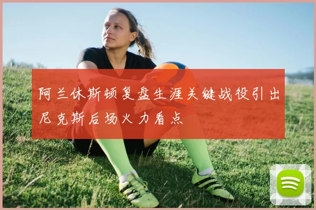 阿兰休斯顿复盘生涯关键战役引出尼克斯后场火力看点