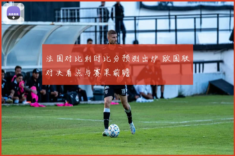 法国对比利时比分预测出炉 欧国联对决看点与赛果前瞻