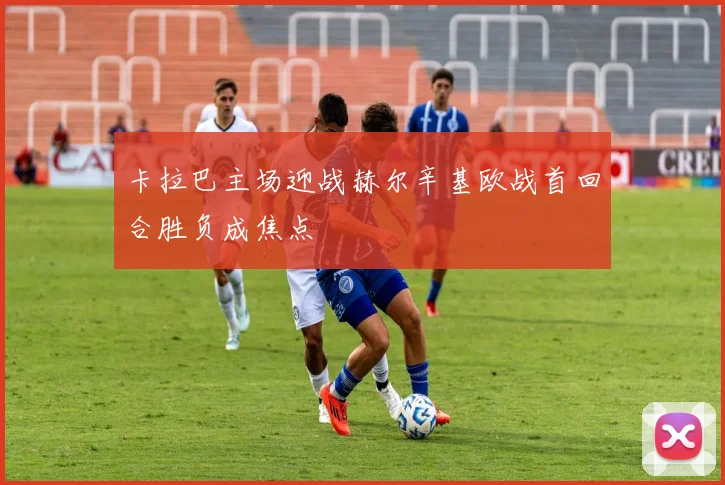 卡拉巴主场迎战赫尔辛基欧战首回合胜负成焦点
