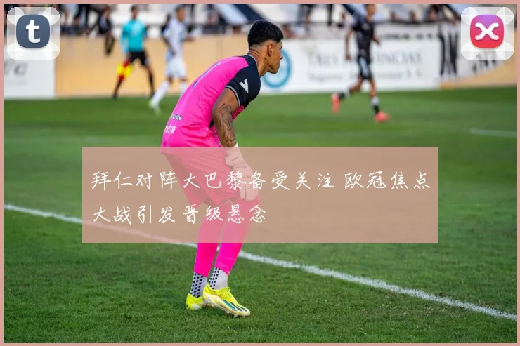 拜仁对阵大巴黎备受关注 欧冠焦点大战引发晋级悬念
