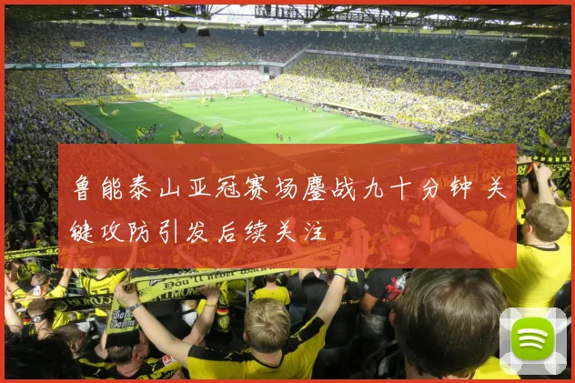 鲁能泰山亚冠赛场鏖战九十分钟 关键攻防引发后续关注