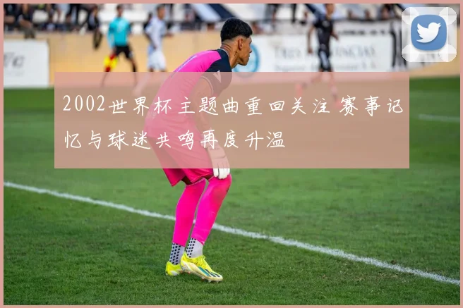 2002世界杯主题曲重回关注 赛事记忆与球迷共鸣再度升温