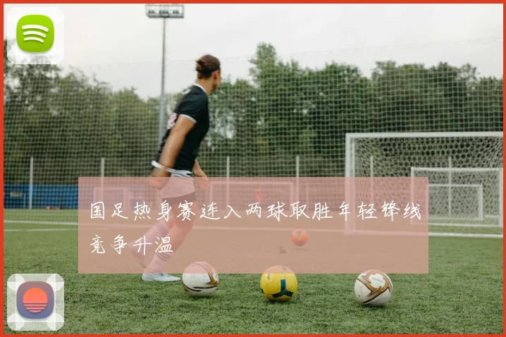 国足热身赛连入两球取胜年轻锋线竞争升温