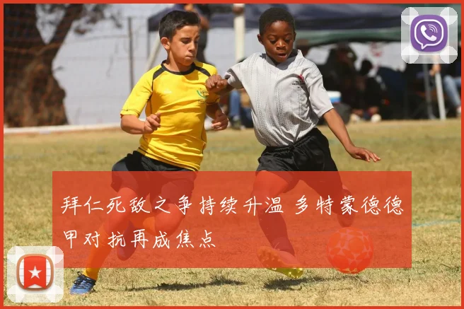 拜仁死敌之争持续升温 多特蒙德德甲对抗再成焦点