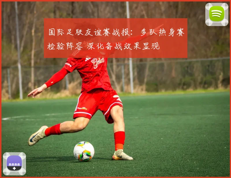 国际足联友谊赛战报：多队热身赛检验阵容 深化备战效果显现