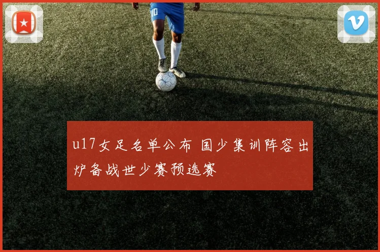 u17女足名单公布 国少集训阵容出炉备战世少赛预选赛