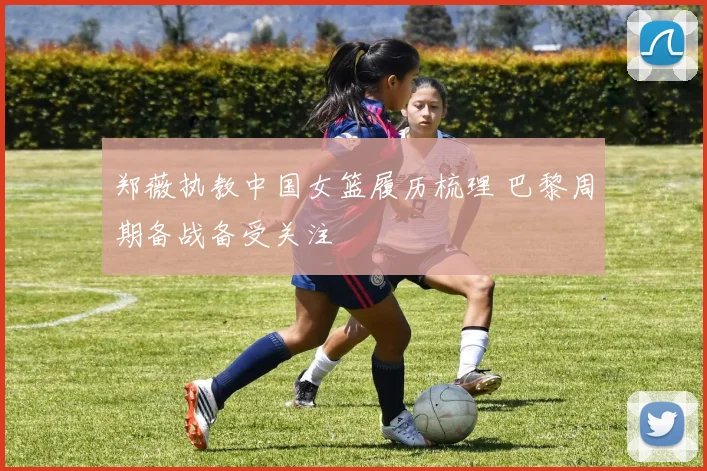郑薇执教中国女篮履历梳理 巴黎周期备战备受关注