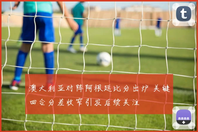 澳大利亚对阵阿根廷比分出炉 关键回合分差收窄引发后续关注