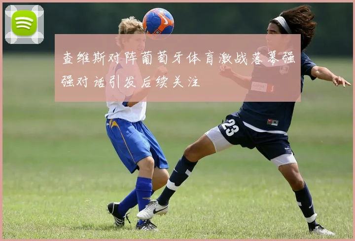 查维斯对阵葡萄牙体育激战落幕强强对话引发后续关注