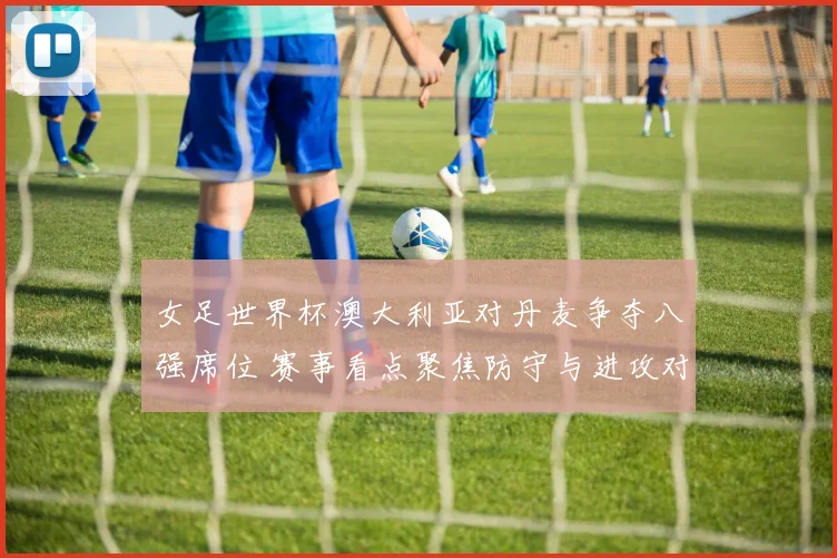 女足世界杯澳大利亚对丹麦争夺八强席位 赛事看点聚焦防守与进攻对抗