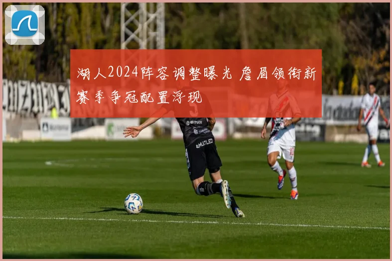湖人2024阵容调整曝光 詹眉领衔新赛季争冠配置浮现