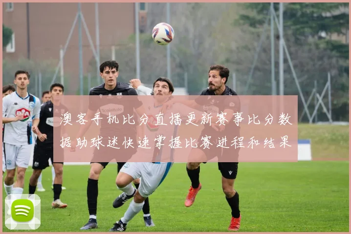 澳客手机比分直播更新赛事比分数据助球迷快速掌握比赛进程和结果