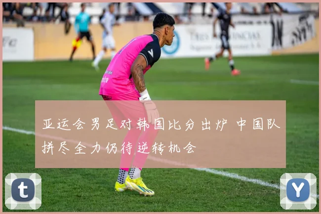 亚运会男足对韩国比分出炉 中国队拼尽全力仍待逆转机会