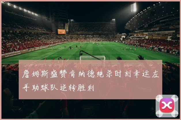 詹姆斯盛赞肯纳德绝杀时刻幸运左手助球队逆转胜利