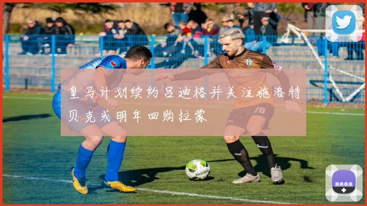 皇马计划续约吕迪格并关注施洛特贝克或明年回购拉蒙