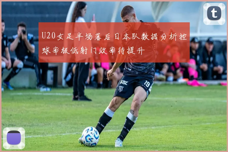 U20女足半场落后日本队数据分析控球率极低射门效率待提升