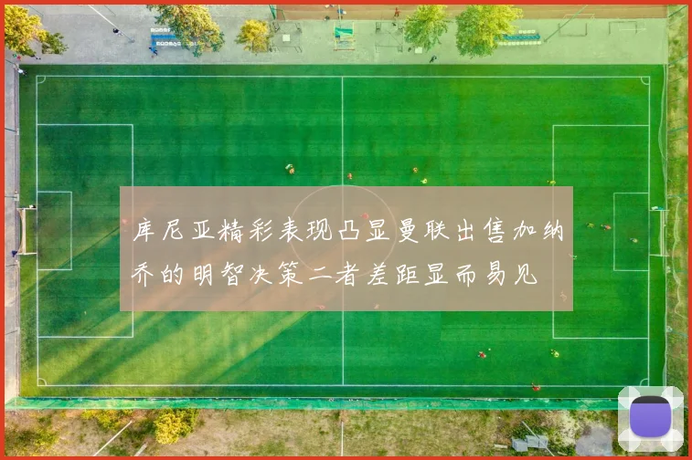 库尼亚精彩表现凸显曼联出售加纳乔的明智决策二者差距显而易见