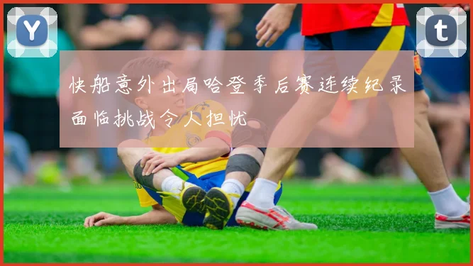 快船意外出局哈登季后赛连续纪录面临挑战令人担忧