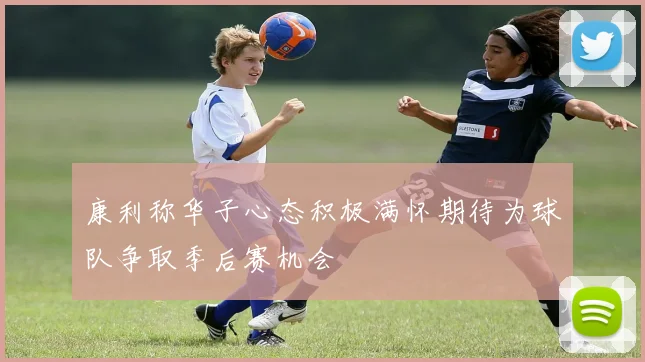 康利称华子心态积极满怀期待为球队争取季后赛机会