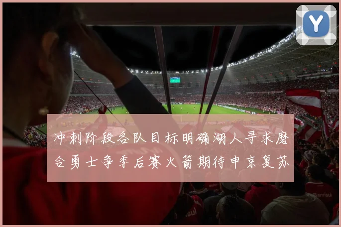 冲刺阶段各队目标明确湖人寻求磨合勇士争季后赛火箭期待申京复苏