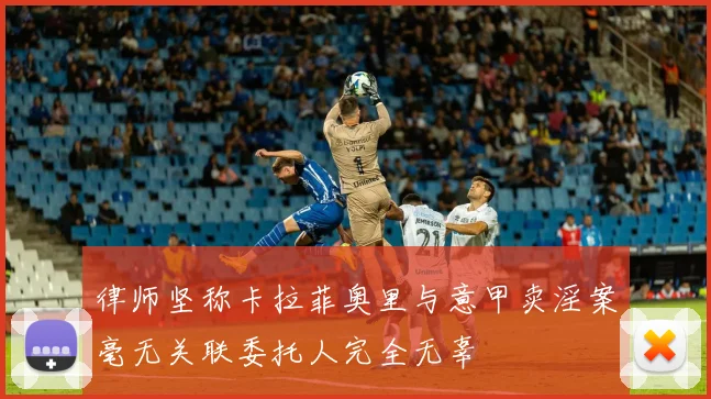 律师坚称卡拉菲奥里与意甲卖淫案毫无关联委托人完全无辜