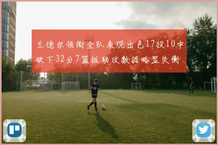 兰德尔领衔全队表现出色17投10中砍下32分7篮板助攻数据略显失衡