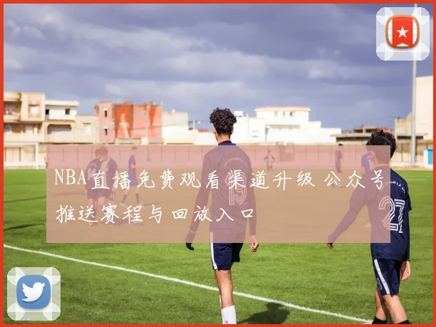 NBA直播免费观看渠道升级 公众号推送赛程与回放入口
