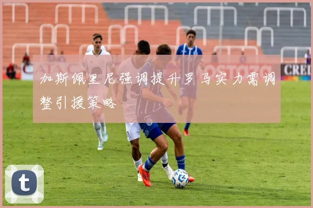 加斯佩里尼强调提升罗马实力需调整引援策略