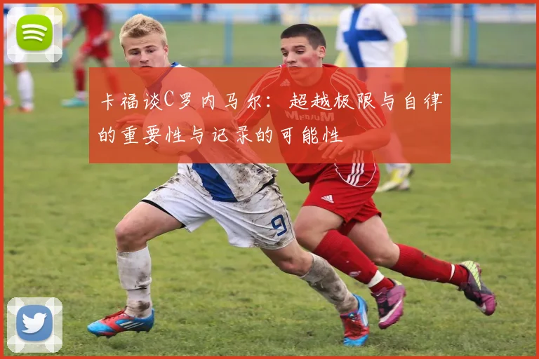 卡福谈C罗内马尔：超越极限与自律的重要性与记录的可能性