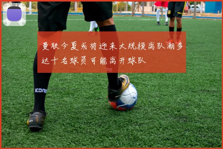曼联今夏或将迎来大规模离队潮多达十名球员可能离开球队