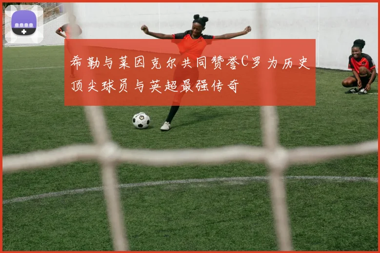 希勒与莱因克尔共同赞誉C罗为历史顶尖球员与英超最强传奇