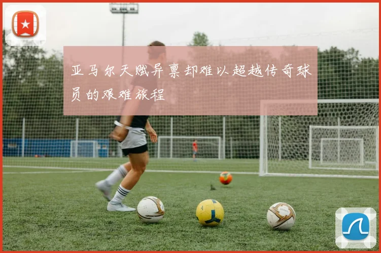 亚马尔天赋异禀却难以超越传奇球员的艰难旅程