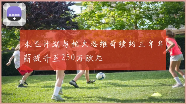 米兰计划与帕夫洛维奇续约三年年薪提升至250万欧元