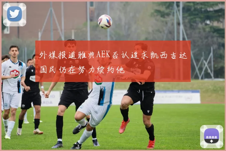 外媒报道雅典AEK否认追求凯西吉达国民仍在努力续约他
