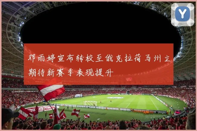 邓雨婷宣布转校至俄克拉荷马州立期待新赛季表现提升