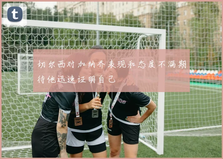 切尔西对加纳乔表现和态度不满期待他迅速证明自己