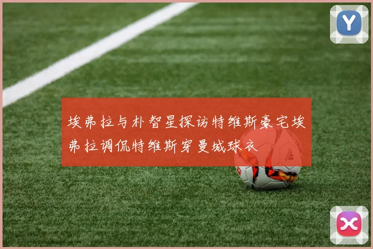 埃弗拉与朴智星探访特维斯豪宅埃弗拉调侃特维斯穿曼城球衣