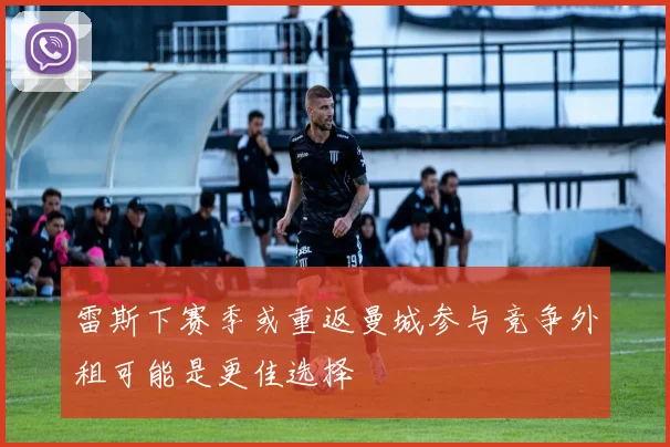 雷斯下赛季或重返曼城参与竞争外租可能是更佳选择