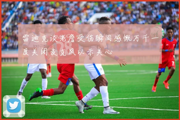 雷迪克谈老詹受伤瞬间感慨万千一度关闭麦克风以示关心
