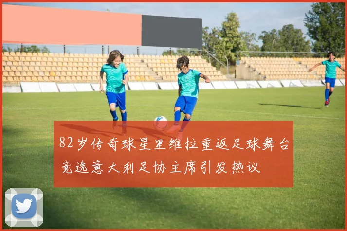 82岁传奇球星里维拉重返足球舞台竞选意大利足协主席引发热议