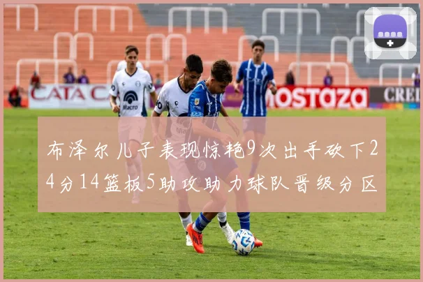 布泽尔儿子表现惊艳9次出手砍下24分14篮板5助攻助力球队晋级分区决赛
