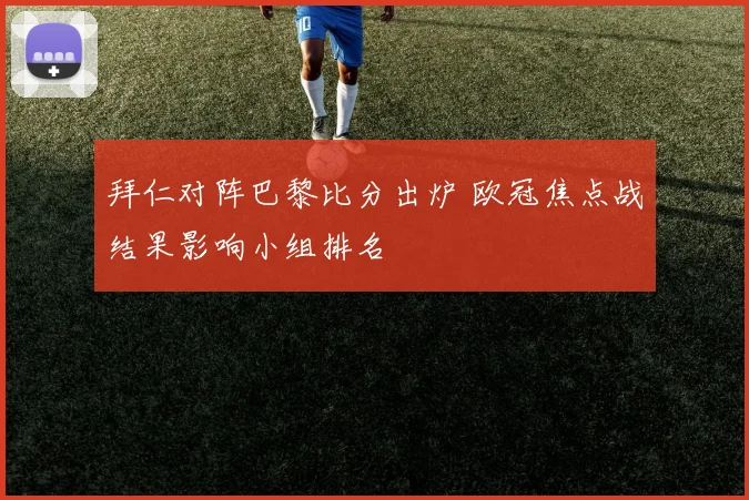 拜仁对阵巴黎比分出炉 欧冠焦点战结果影响小组排名