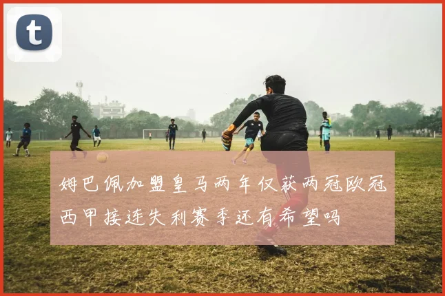 姆巴佩加盟皇马两年仅获两冠欧冠西甲接连失利赛季还有希望吗