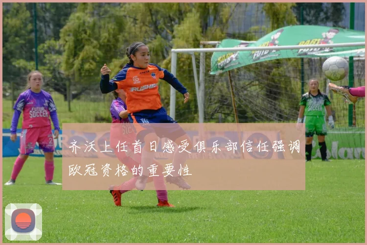 齐沃上任首日感受俱乐部信任强调欧冠资格的重要性