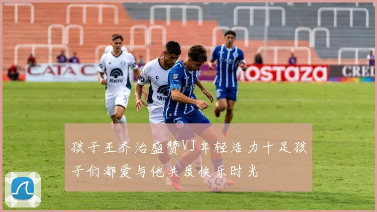 孩子王乔治盛赞VJ年轻活力十足孩子们都爱与他共度快乐时光